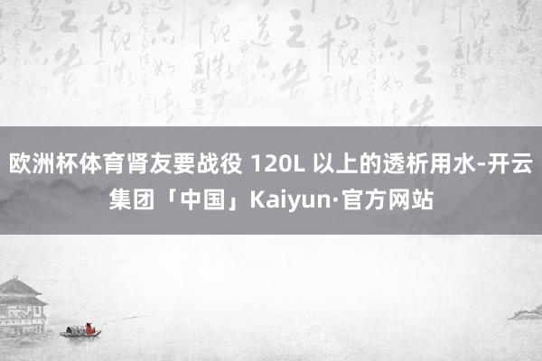 欧洲杯体育肾友要战役 120L 以上的透析用水-开云集团「中国」Kaiyun·官方网站