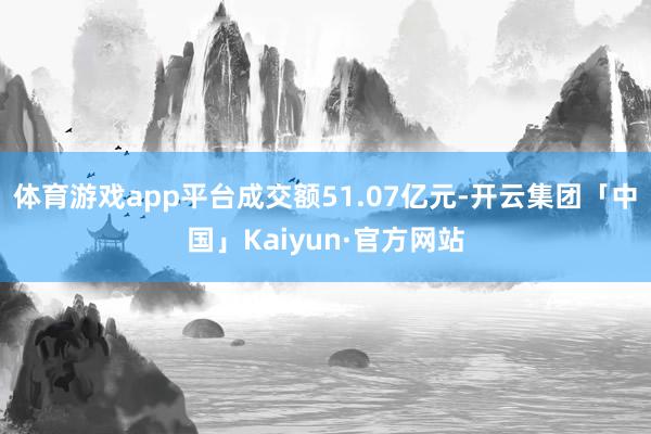 体育游戏app平台成交额51.07亿元-开云集团「中国」Kaiyun·官方网站