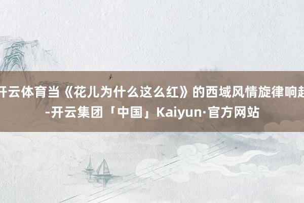 开云体育当《花儿为什么这么红》的西域风情旋律响起-开云集团「中国」Kaiyun·官方网站