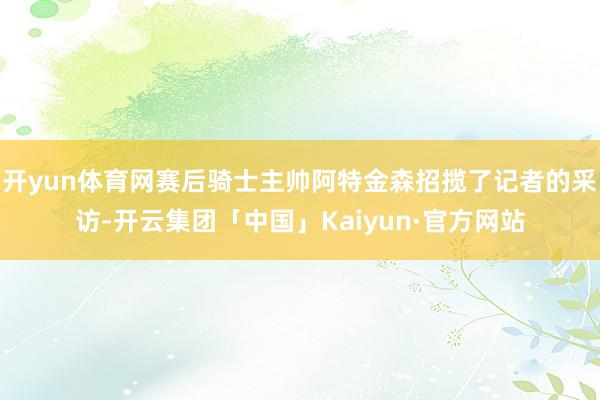 开yun体育网赛后骑士主帅阿特金森招揽了记者的采访-开云集团「中国」Kaiyun·官方网站