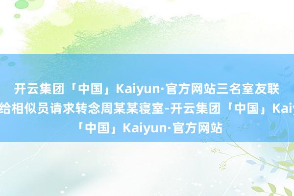 开云集团「中国」Kaiyun·官方网站三名室友联名写了文献交给相似员请求转念周某某寝室-开云集团「中国」Kaiyun·官方网站