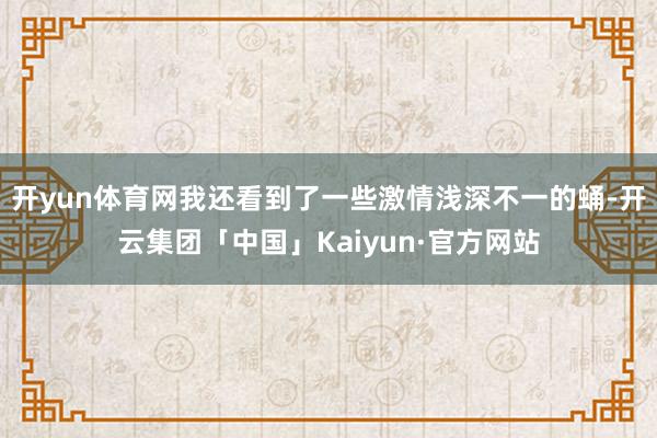 开yun体育网我还看到了一些激情浅深不一的蛹-开云集团「中国」Kaiyun·官方网站