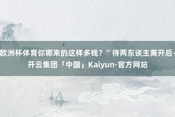 欧洲杯体育你哪来的这样多钱？”待两东谈主离开后-开云集团「中国」Kaiyun·官方网站