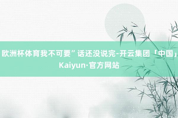欧洲杯体育我不可要”话还没说完-开云集团「中国」Kaiyun·官方网站
