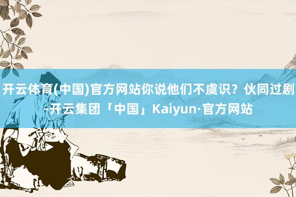开云体育(中国)官方网站你说他们不虞识？伙同过剧-开云集团「中国」Kaiyun·官方网站