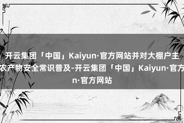 开云集团「中国」Kaiyun·官方网站并对大棚户主进行农产物安全常识普及-开云集团「中国」Kaiyun·官方网站
