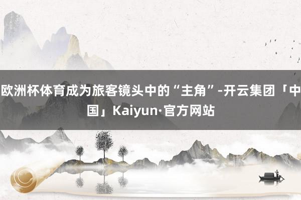 欧洲杯体育成为旅客镜头中的“主角”-开云集团「中国」Kaiyun·官方网站