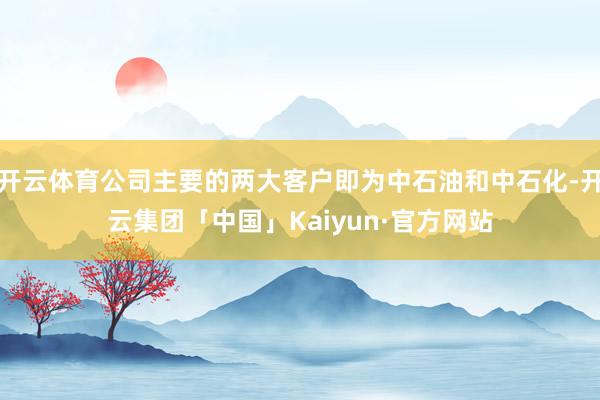 开云体育公司主要的两大客户即为中石油和中石化-开云集团「中国」Kaiyun·官方网站