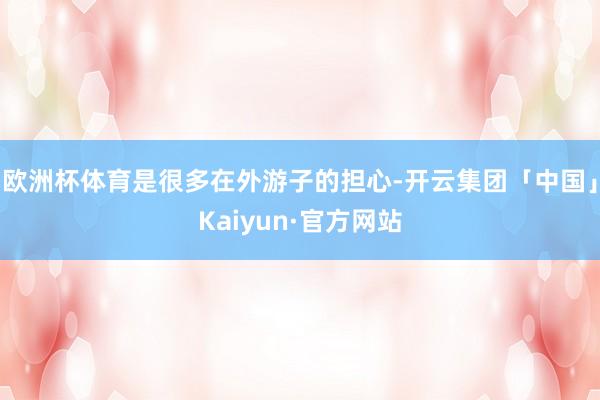 欧洲杯体育是很多在外游子的担心-开云集团「中国」Kaiyun·官方网站