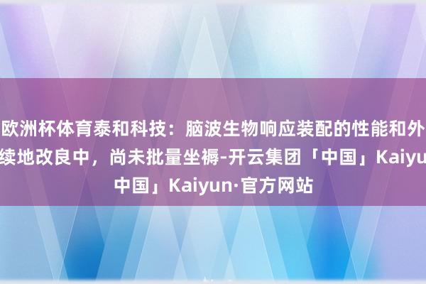 欧洲杯体育泰和科技：脑波生物响应装配的性能和外不雅在合手续地改良中，尚未批量坐褥-开云集团「中国」Kaiyun·官方网站