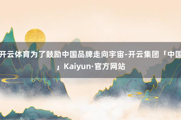 开云体育为了鼓励中国品牌走向宇宙-开云集团「中国」Kaiyun·官方网站