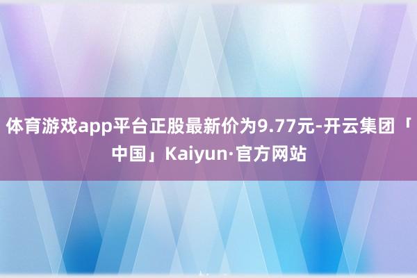 体育游戏app平台正股最新价为9.77元-开云集团「中国」Kaiyun·官方网站