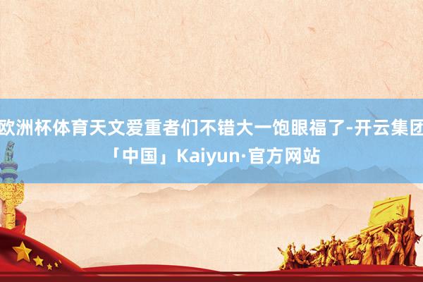 欧洲杯体育天文爱重者们不错大一饱眼福了-开云集团「中国」Kaiyun·官方网站