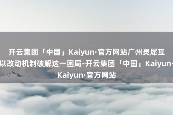 开云集团「中国」Kaiyun·官方网站广州灵犀互娱正尝试以改动机制破解这一困局-开云集团「中国」Kaiyun·官方网站