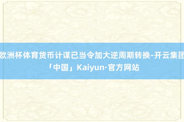 欧洲杯体育货币计谋已当令加大逆周期转换-开云集团「中国」Kaiyun·官方网站