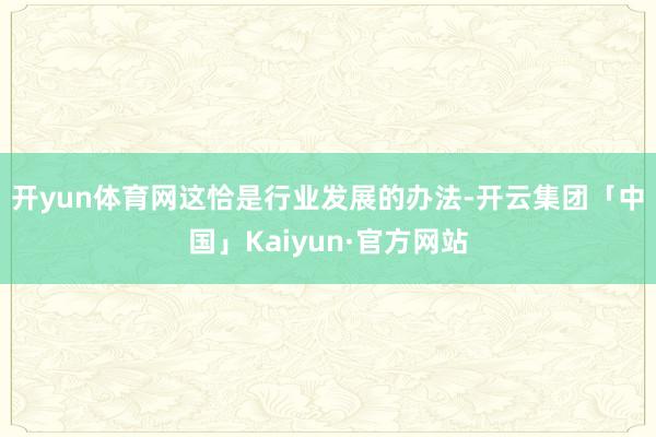 开yun体育网　　这恰是行业发展的办法-开云集团「中国」Kaiyun·官方网站