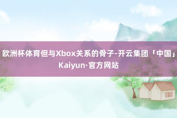 欧洲杯体育但与Xbox关系的骨子-开云集团「中国」Kaiyun·官方网站