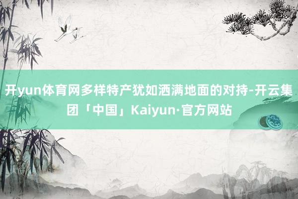 开yun体育网多样特产犹如洒满地面的对持-开云集团「中国」Kaiyun·官方网站