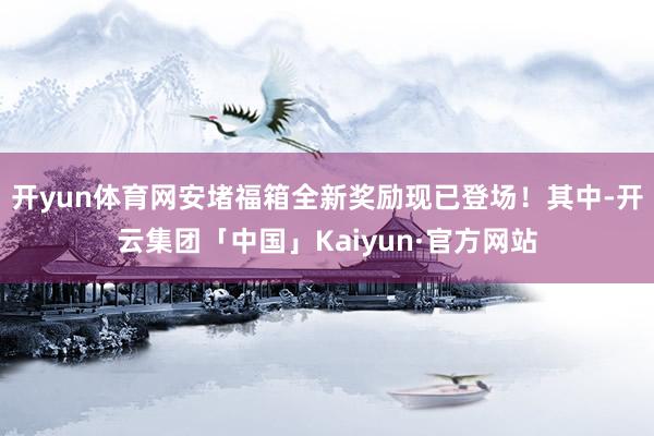 开yun体育网安堵福箱全新奖励现已登场！其中-开云集团「中国」Kaiyun·官方网站