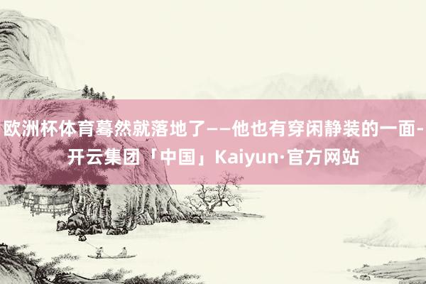 欧洲杯体育蓦然就落地了——他也有穿闲静装的一面-开云集团「中国」Kaiyun·官方网站