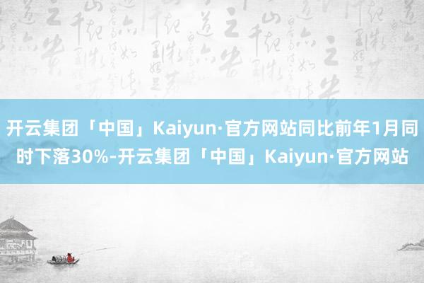 开云集团「中国」Kaiyun·官方网站同比前年1月同时下落30%-开云集团「中国」Kaiyun·官方网站