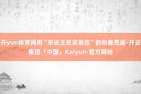 开yun体育网用“东谈主在家就在”的和善兜底-开云集团「中国」Kaiyun·官方网站