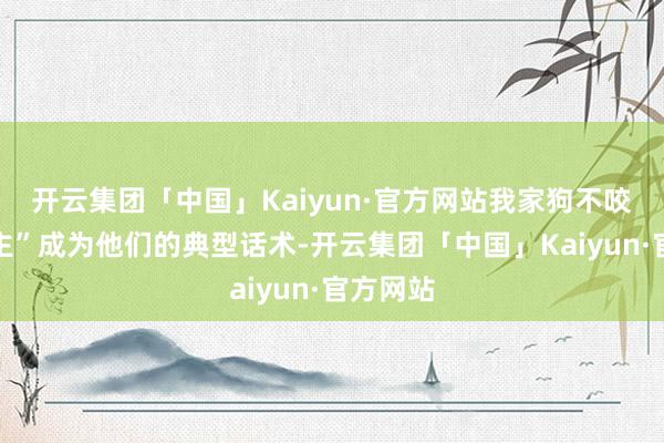 开云集团「中国」Kaiyun·官方网站我家狗不咬东说念主”成为他们的典型话术-开云集团「中国」Kaiyun·官方网站