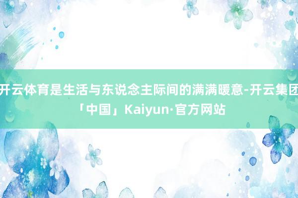 开云体育是生活与东说念主际间的满满暖意-开云集团「中国」Kaiyun·官方网站