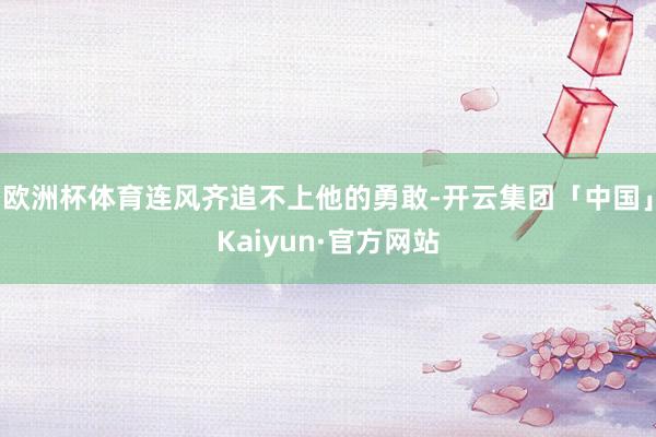 欧洲杯体育连风齐追不上他的勇敢-开云集团「中国」Kaiyun·官方网站