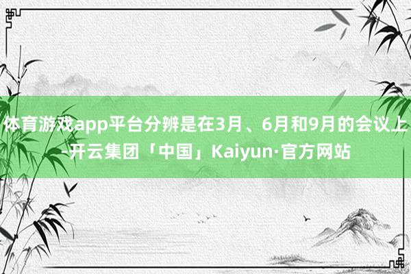 体育游戏app平台分辨是在3月、6月和9月的会议上-开云集团「中国」Kaiyun·官方网站