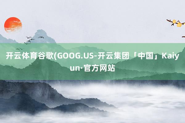 开云体育谷歌(GOOG.US-开云集团「中国」Kaiyun·官方网站
