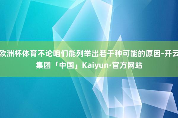 欧洲杯体育不论咱们能列举出若干种可能的原因-开云集团「中国」Kaiyun·官方网站