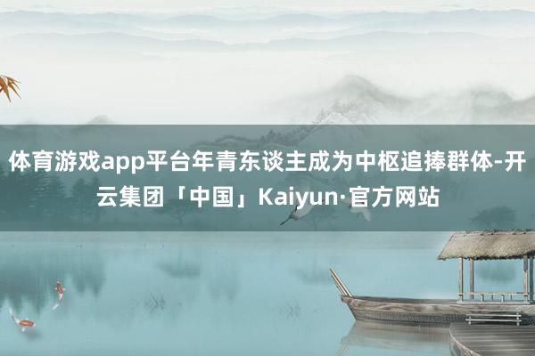 体育游戏app平台年青东谈主成为中枢追捧群体-开云集团「中国」Kaiyun·官方网站