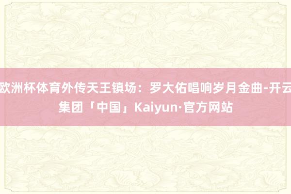 欧洲杯体育外传天王镇场:罗大佑唱响岁月金曲-开云集团「中国」Kaiyun·官方网站