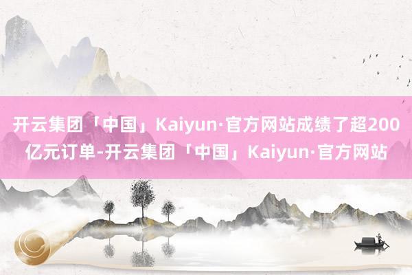 开云集团「中国」Kaiyun·官方网站成绩了超200亿元订单-开云集团「中国」Kaiyun·官方网站