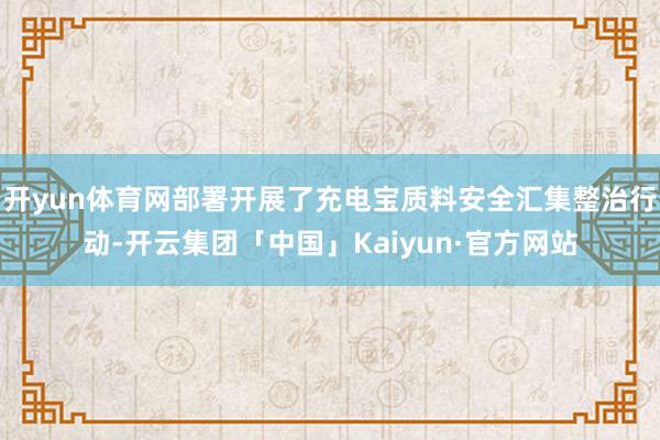 开yun体育网部署开展了充电宝质料安全汇集整治行动-开云集团「中国」Kaiyun·官方网站