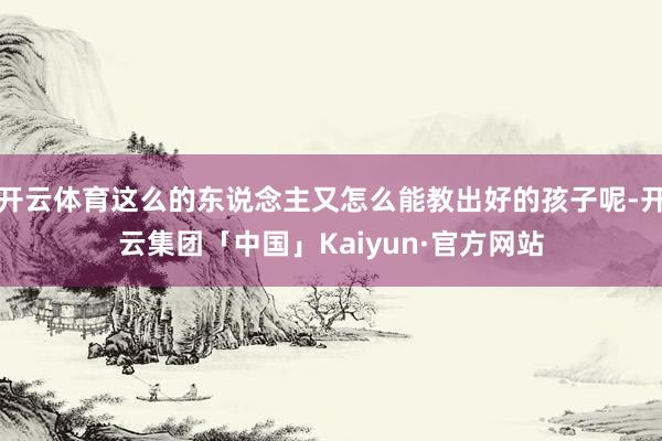 开云体育这么的东说念主又怎么能教出好的孩子呢-开云集团「中国」Kaiyun·官方网站