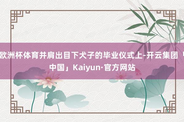 欧洲杯体育并肩出目下犬子的毕业仪式上-开云集团「中国」Kaiyun·官方网站