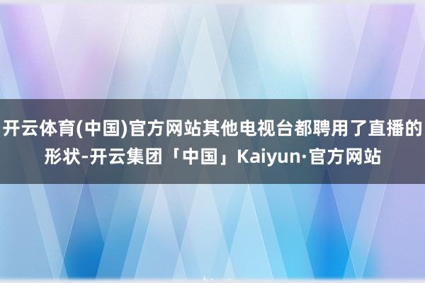 开云体育(中国)官方网站其他电视台都聘用了直播的形状-开云集团「中国」Kaiyun·官方网站
