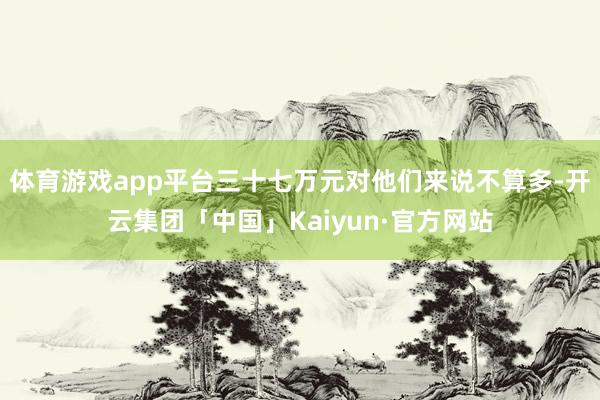 体育游戏app平台三十七万元对他们来说不算多-开云集团「中国」Kaiyun·官方网站