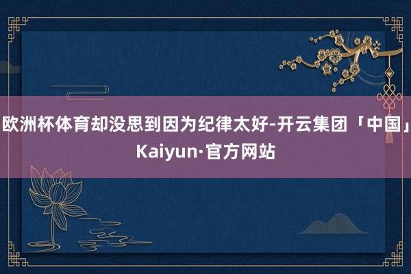 欧洲杯体育却没思到因为纪律太好-开云集团「中国」Kaiyun·官方网站