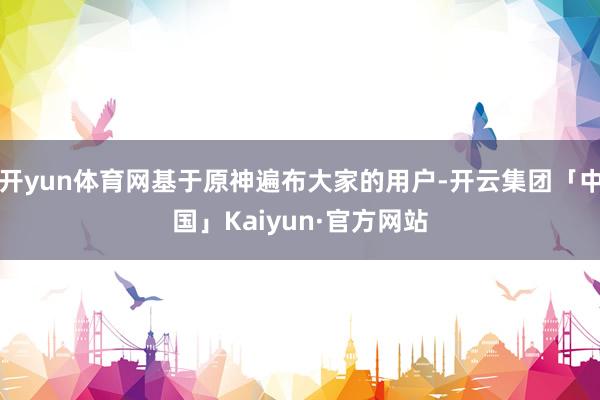 开yun体育网基于原神遍布大家的用户-开云集团「中国」Kaiyun·官方网站