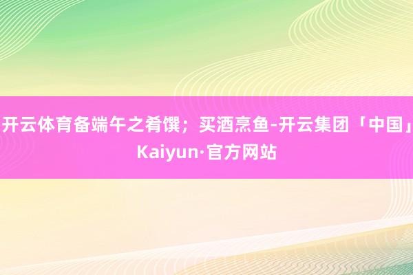 开云体育备端午之肴馔；买酒烹鱼-开云集团「中国」Kaiyun·官方网站
