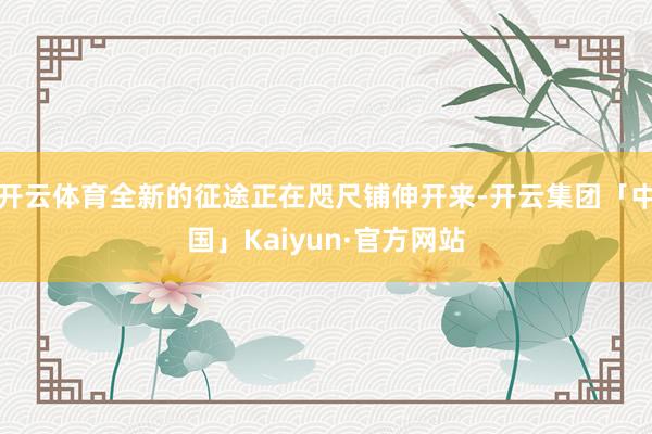 开云体育全新的征途正在咫尺铺伸开来-开云集团「中国」Kaiyun·官方网站