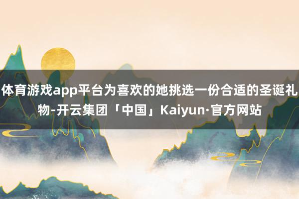 体育游戏app平台为喜欢的她挑选一份合适的圣诞礼物-开云集团「中国」Kaiyun·官方网站