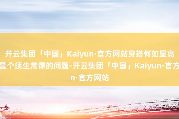 开云集团「中国」Kaiyun·官方网站穿搭何如显高似乎是个须生常谭的问题-开云集团「中国」Kaiyun·官方网站