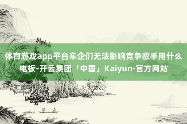 体育游戏app平台　　车企们无法影响竞争敌手用什么电板-开云集团「中国」Kaiyun·官方网站