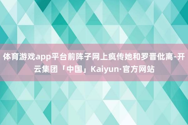 体育游戏app平台前阵子网上疯传她和罗晋仳离-开云集团「中国」Kaiyun·官方网站