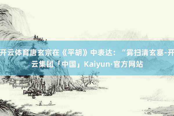 开云体育唐玄宗在《平胡》中表达：“雾扫清玄塞-开云集团「中国」Kaiyun·官方网站