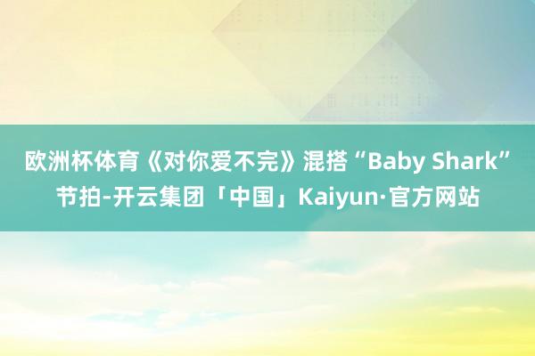 欧洲杯体育《对你爱不完》混搭“Baby Shark”节拍-开云集团「中国」Kaiyun·官方网站